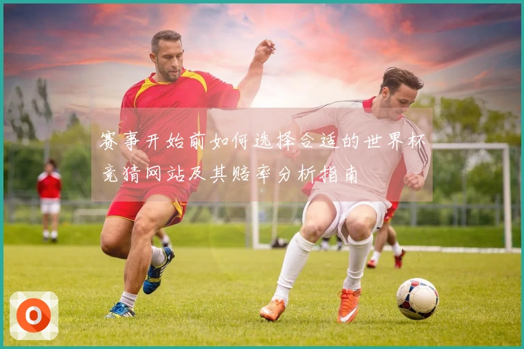 赛事开始前如何选择合适的世界杯竞猜网站及其赔率分析指南